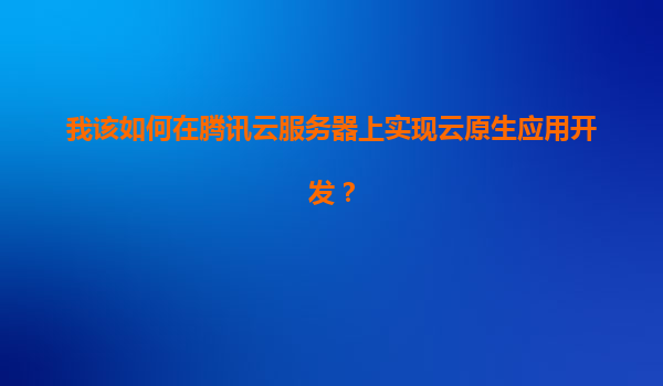 我该如何在腾讯云服务器上实现云原生应用开发？