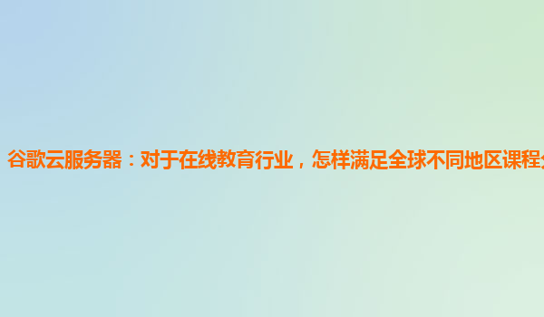 谷歌云服务器：对于在线教育行业，怎样满足全球不同地区课程分发需求？