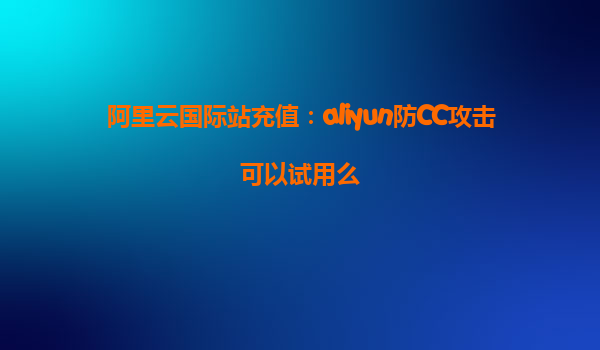 阿里云国际站充值：aliyun防CC攻击可以试用么