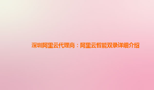 深圳阿里云代理商：阿里云智能双录详细介绍