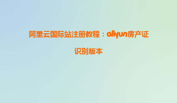 阿里云国际站注册教程：aliyun房产证识别版本
