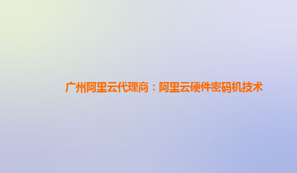 广州阿里云代理商：阿里云硬件密码机技术
