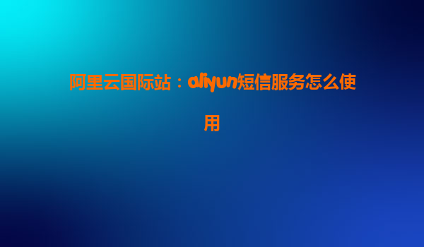 阿里云国际站：aliyun短信服务怎么使用