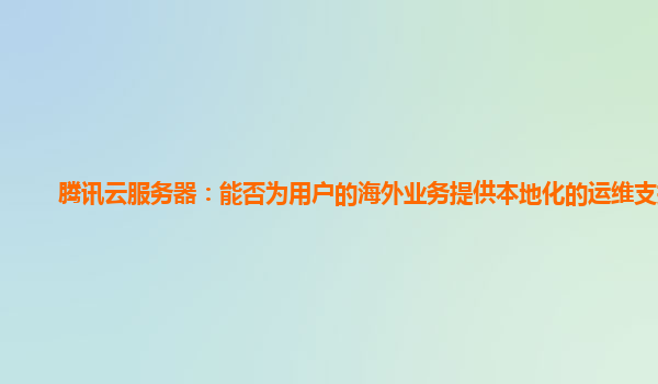 腾讯云服务器：能否为用户的海外业务提供本地化的运维支持？