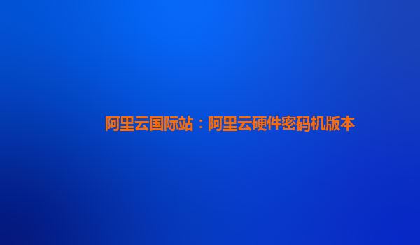 阿里云国际站：阿里云硬件密码机版本