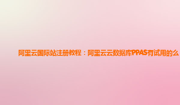 阿里云国际站注册教程：阿里云云数据库PPAS有试用的么