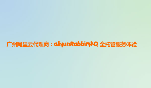 广州阿里云代理商：aliyunRabbitMQ 全托管服务体验