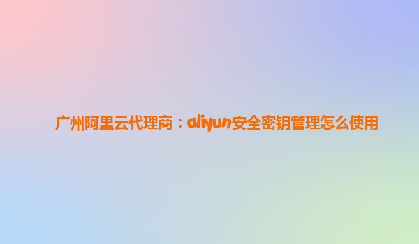 广州阿里云代理商：aliyun安全密钥管理怎么使用
