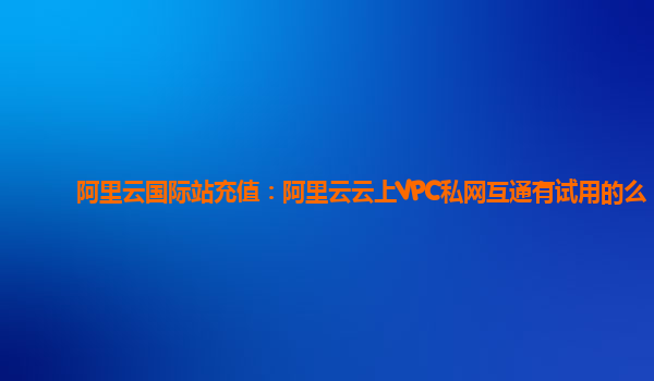 阿里云国际站充值：阿里云云上VPC私网互通有试用的么
