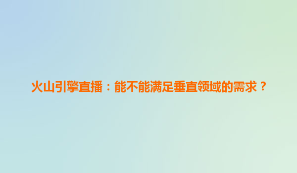 火山引擎直播：能不能满足垂直领域的需求？