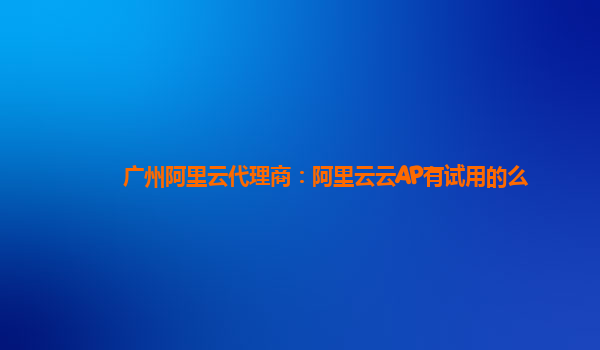 广州阿里云代理商：阿里云云AP有试用的么