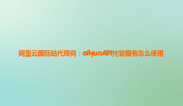 阿里云国际站代理商：aliyunAPI托管服务怎么使用