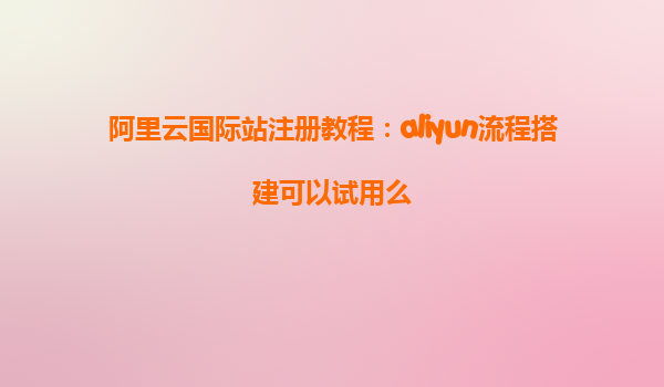 阿里云国际站注册教程：aliyun流程搭建可以试用么