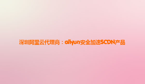 深圳阿里云代理商：aliyun安全加速SCDN产品