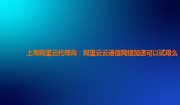 上海阿里云代理商：阿里云云通信网络加速可以试用么