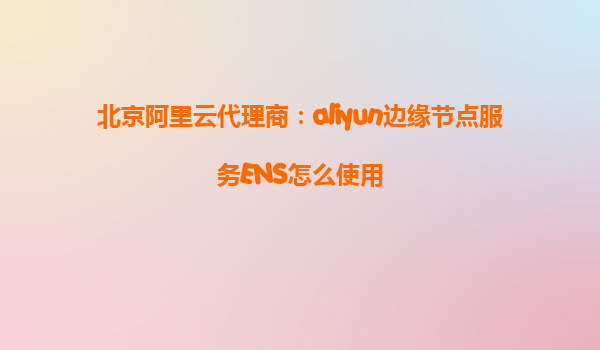 北京阿里云代理商：aliyun边缘节点服务ENS怎么使用