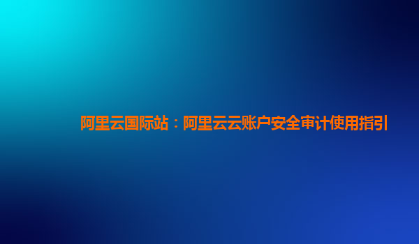 阿里云国际站：阿里云云账户安全审计使用指引