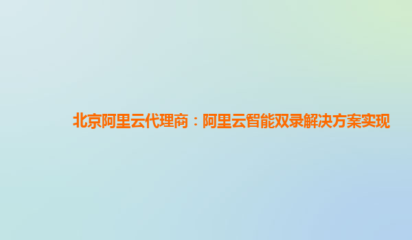 北京阿里云代理商：阿里云智能双录解决方案实现