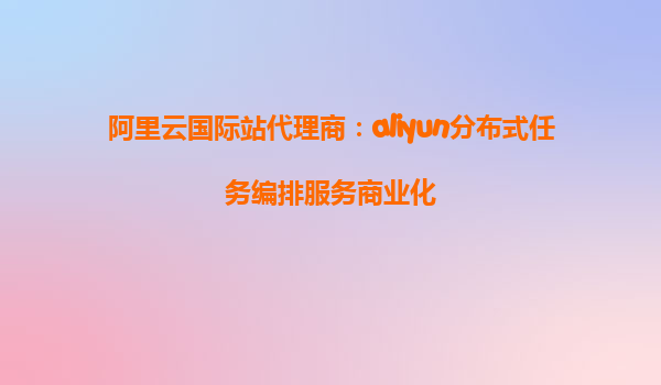 阿里云国际站代理商：aliyun分布式任务编排服务商业化