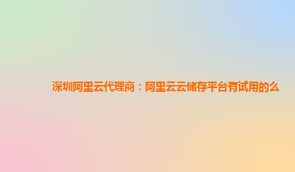深圳阿里云代理商：阿里云云储存平台有试用的么