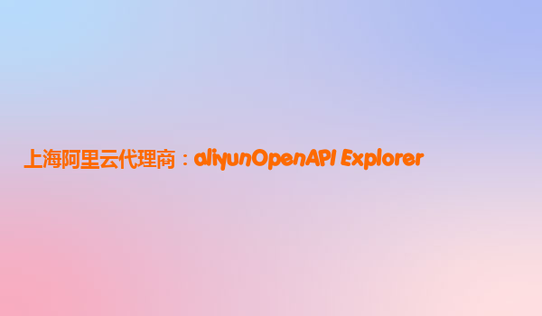 上海阿里云代理商：aliyunOpenAPI Explorer