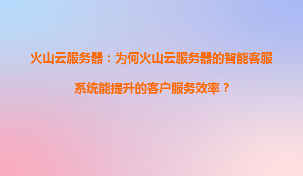 火山云服务器：为何火山云服务器的智能客服系统能提升的客户服务效率？