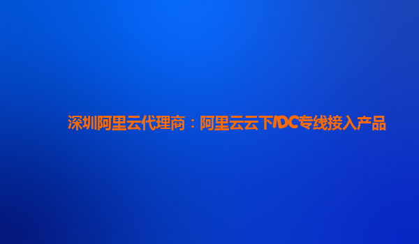 深圳阿里云代理商：阿里云云下IDC专线接入产品