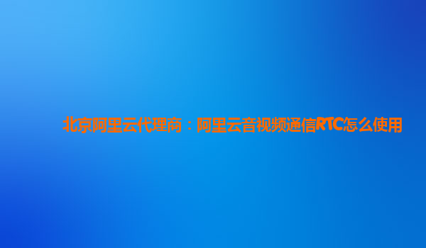 北京阿里云代理商：阿里云音视频通信RTC怎么使用