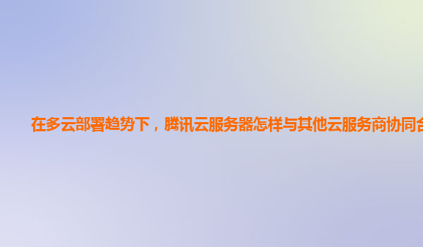 在多云部署趋势下，腾讯云服务器怎样与其他云服务商协同合作？