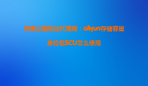 阿里云国际站代理商：aliyun存储容量单位包SCU怎么使用