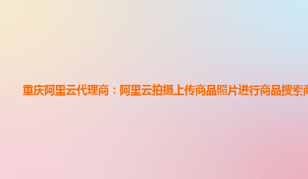 重庆阿里云代理商：阿里云拍摄上传商品照片进行商品搜索商业化