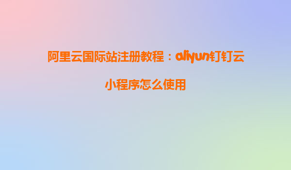 阿里云国际站注册教程：aliyun钉钉云小程序怎么使用