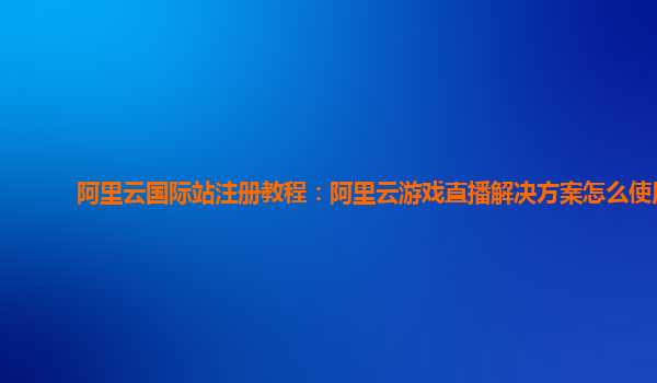 阿里云国际站注册教程：阿里云游戏直播解决方案怎么使用