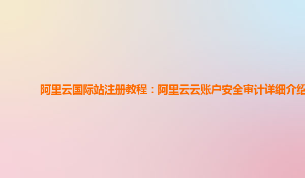 阿里云国际站注册教程：阿里云云账户安全审计详细介绍