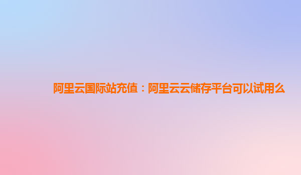 阿里云国际站充值：阿里云云储存平台可以试用么