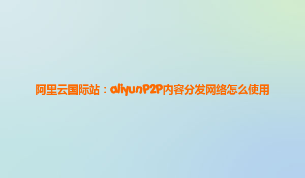 阿里云国际站：aliyunP2P内容分发网络怎么使用