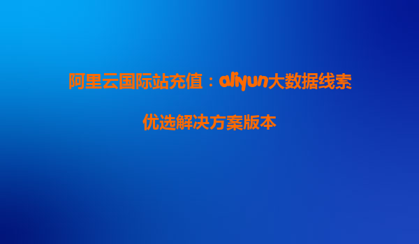 阿里云国际站充值：aliyun大数据线索优选解决方案版本