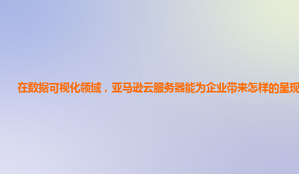 在数据可视化领域，亚马逊云服务器能为企业带来怎样的呈现效果？
