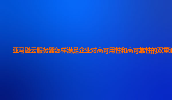 亚马逊云服务器怎样满足企业对高可用性和高可靠性的双重追求？