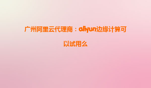 广州阿里云代理商：aliyun边缘计算可以试用么