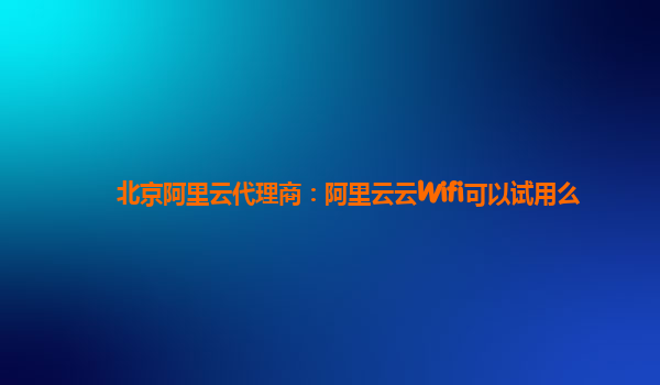 北京阿里云代理商：阿里云云Wifi可以试用么