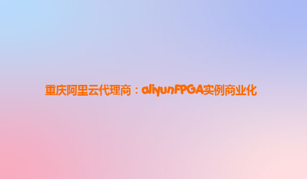 重庆阿里云代理商：aliyunFPGA实例商业化