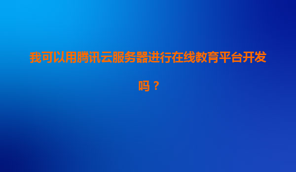 我可以用腾讯云服务器进行在线教育平台开发吗？