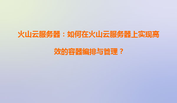 火山云服务器：如何在火山云服务器上实现高效的容器编排与管理？