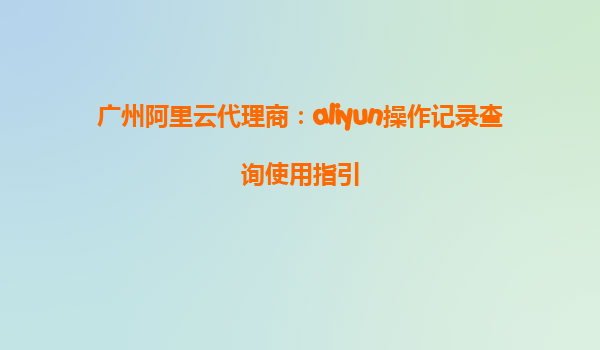 广州阿里云代理商：aliyun操作记录查询使用指引