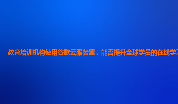 教育培训机构使用谷歌云服务器，能否提升全球学员的在线学习体验？