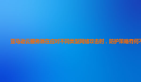 亚马逊云服务器在应对不同类型网络攻击时，防护策略有何不同？