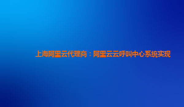 上海阿里云代理商：阿里云云呼叫中心系统实现