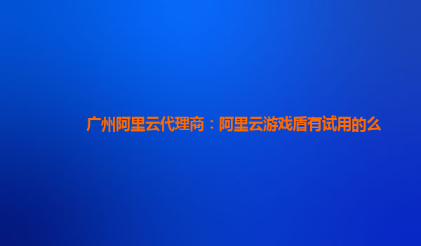 广州阿里云代理商：阿里云游戏盾有试用的么