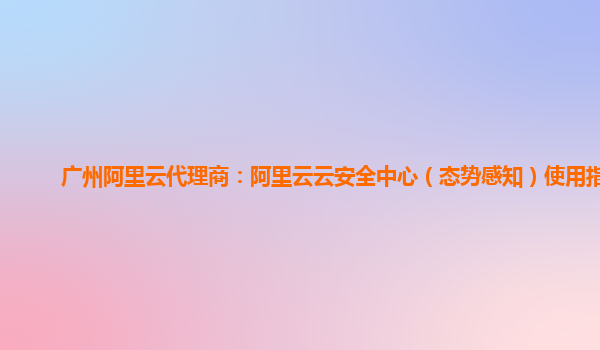 广州阿里云代理商：阿里云云安全中心（态势感知）使用指引